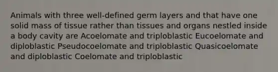 Animals with three well-defined germ layers and that have one solid mass of tissue rather than tissues and organs nestled inside a body cavity are Acoelomate and triploblastic Eucoelomate and diploblastic Pseudocoelomate and triploblastic Quasicoelomate and diploblastic Coelomate and triploblastic