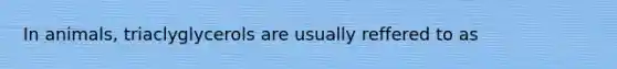 In animals, triaclyglycerols are usually reffered to as
