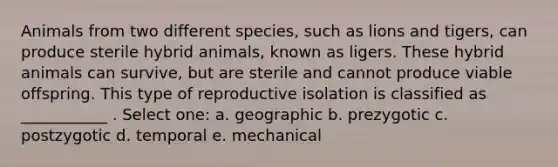 Animals from two different species, such as lions and tigers, can produce sterile hybrid animals, known as ligers. These hybrid animals can survive, but are sterile and cannot produce viable offspring. This type of reproductive isolation is classified as ___________ . Select one: a. geographic b. prezygotic c. postzygotic d. temporal e. mechanical