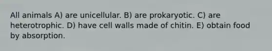 All animals A) are unicellular. B) are prokaryotic. C) are heterotrophic. D) have cell walls made of chitin. E) obtain food by absorption.