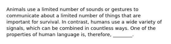 Animals use a limited number of sounds or gestures to communicate about a limited number of things that are important for survival. In contrast, humans use a wide variety of signals, which can be combined in countless ways. One of the properties of human language is, therefore, ________.