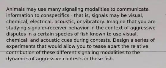 Animals may use many signaling modalities to communicate information to conspecifics - that is, signals may be visual, chemical, electrical, acoustic, or vibratory. Imagine that you are studying signaler-receiver behavior in the context of aggressive disputes in a certain species of fish known to use visual, chemical, and acoustic cues during contests. Design a series of experiments that would allow you to tease apart the relative contribution of these different signaling modalities to the dynamics of aggressive contests in these fish.