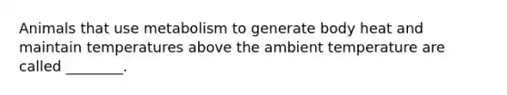 Animals that use metabolism to generate body heat and maintain temperatures above the ambient temperature are called ________.