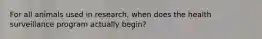 For all animals used in research, when does the health surveillance program actually begin?