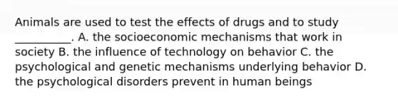 Animals are used to test the effects of drugs and to study __________. A. the socioeconomic mechanisms that work in society B. the influence of technology on behavior C. the psychological and genetic mechanisms underlying behavior D. the psychological disorders prevent in human beings