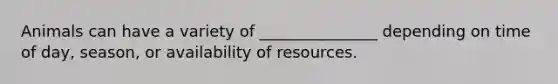 Animals can have a variety of _______________ depending on time of day, season, or availability of resources.