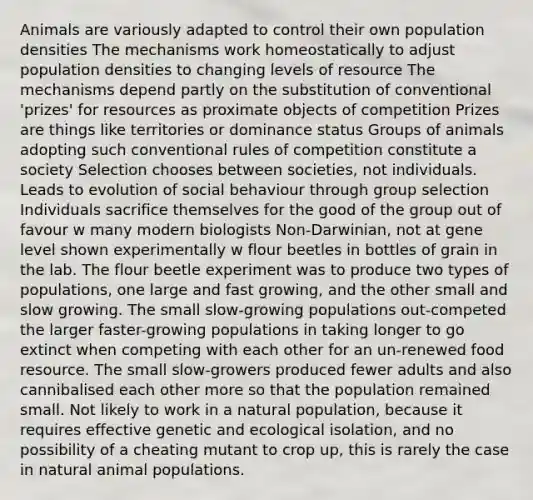 Animals are variously adapted to control their own population densities The mechanisms work homeostatically to adjust population densities to changing levels of resource The mechanisms depend partly on the substitution of conventional 'prizes' for resources as proximate objects of competition Prizes are things like territories or dominance status Groups of animals adopting such conventional rules of competition constitute a society Selection chooses between societies, not individuals. Leads to evolution of social behaviour through group selection Individuals sacrifice themselves for the good of the group out of favour w many modern biologists Non-Darwinian, not at gene level shown experimentally w flour beetles in bottles of grain in the lab. The flour beetle experiment was to produce two types of populations, one large and fast growing, and the other small and slow growing. The small slow-growing populations out-competed the larger faster-growing populations in taking longer to go extinct when competing with each other for an un-renewed food resource. The small slow-growers produced fewer adults and also cannibalised each other more so that the population remained small. Not likely to work in a natural population, because it requires effective genetic and ecological isolation, and no possibility of a cheating mutant to crop up, this is rarely the case in natural animal populations.