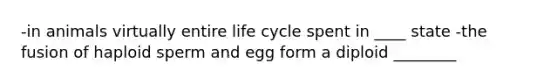 -in animals virtually entire life cycle spent in ____ state -the fusion of haploid sperm and egg form a diploid ________