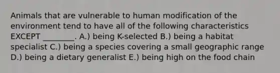 Animals that are vulnerable to human modification of the environment tend to have all of the following characteristics EXCEPT ________. A.) being K-selected B.) being a habitat specialist C.) being a species covering a small geographic range D.) being a dietary generalist E.) being high on the food chain