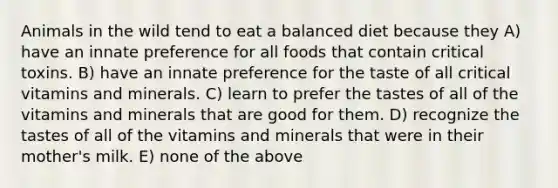 Animals in the wild tend to eat a balanced diet because they A) have an innate preference for all foods that contain critical toxins. B) have an innate preference for the taste of all critical vitamins and minerals. C) learn to prefer the tastes of all of the vitamins and minerals that are good for them. D) recognize the tastes of all of the vitamins and minerals that were in their mother's milk. E) none of the above