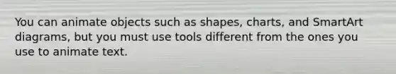 You can animate objects such as​ shapes, charts, and SmartArt​ diagrams, but you must use tools different from the ones you use to animate text.