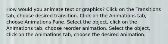 How would you animate text or graphics? Click on the Transitions tab, choose desired transition. Click on the Animations tab, choose Animations Pane. Select the object, click on the Animations tab, choose reorder animation. Select the object, click on the Animations tab, choose the desired animation.