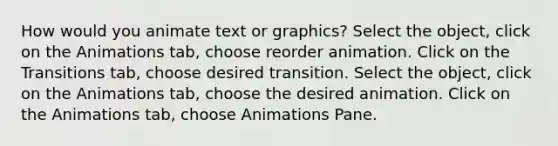 How would you animate text or graphics? Select the object, click on the Animations tab, choose reorder animation. Click on the Transitions tab, choose desired transition. Select the object, click on the Animations tab, choose the desired animation. Click on the Animations tab, choose Animations Pane.