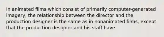 In animated films which consist of primarily computer-generated imagery, the relationship between the director and the production designer is the same as in nonanimated films, except that the production designer and his staff have