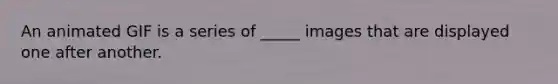 An animated GIF is a series of _____ images that are displayed one after another.