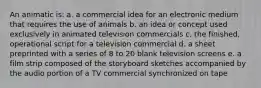 An animatic is: a. a commercial idea for an electronic medium that requires the use of animals b. an idea or concept used exclusively in animated television commercials c. the finished, operational script for a television commercial d. a sheet preprinted with a series of 8 to 20 blank television screens e. a film strip composed of the storyboard sketches accompanied by the audio portion of a TV commercial synchronized on tape