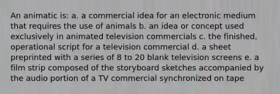 An animatic is: a. a commercial idea for an electronic medium that requires the use of animals b. an idea or concept used exclusively in animated television commercials c. the finished, operational script for a television commercial d. a sheet preprinted with a series of 8 to 20 blank television screens e. a film strip composed of the storyboard sketches accompanied by the audio portion of a TV commercial synchronized on tape