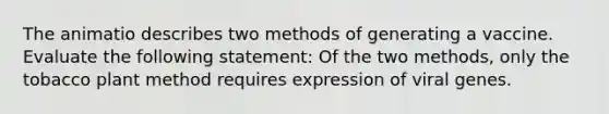 The animatio describes two methods of generating a vaccine. Evaluate the following statement: Of the two methods, only the tobacco plant method requires expression of viral genes.