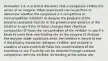 Animation 3.6: A scientist discovers that a compound inhibits the action of an enzyme. What experiment can he perform to determine whether the compound is a competitive or noncompetitive inhibitor? A) Analyze the products of the enzyme-catalyzed reaction in the presence and absence of the inhibitor to see if the inhibitor changes their chemical composition B) Raise the concentration of the inhibitor to see if it binds to more than one binding site on the enzyme C) Analyze the enzyme under conditions when the inhibitor is bound to see if the binding interaction between inhibitor and enzyme is covalent or noncovalent D) Raise the concentrations of the reactants to see if activity can be restored through reactant competition with the inhibitor for binding at the active site