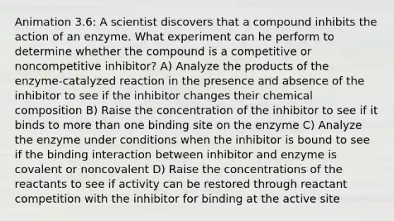 Animation 3.6: A scientist discovers that a compound inhibits the action of an enzyme. What experiment can he perform to determine whether the compound is a competitive or noncompetitive inhibitor? A) Analyze the products of the enzyme-catalyzed reaction in the presence and absence of the inhibitor to see if the inhibitor changes their chemical composition B) Raise the concentration of the inhibitor to see if it binds to more than one binding site on the enzyme C) Analyze the enzyme under conditions when the inhibitor is bound to see if the binding interaction between inhibitor and enzyme is covalent or noncovalent D) Raise the concentrations of the reactants to see if activity can be restored through reactant competition with the inhibitor for binding at the active site