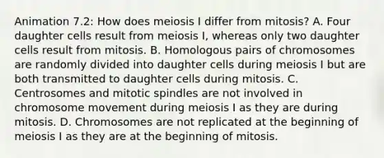 Animation 7.2: How does meiosis I differ from mitosis? A. Four daughter cells result from meiosis I, whereas only two daughter cells result from mitosis. B. Homologous pairs of chromosomes are randomly divided into daughter cells during meiosis I but are both transmitted to daughter cells during mitosis. C. Centrosomes and mitotic spindles are not involved in chromosome movement during meiosis I as they are during mitosis. D. Chromosomes are not replicated at the beginning of meiosis I as they are at the beginning of mitosis.