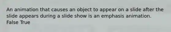 An animation that causes an object to appear on a slide after the slide appears during a slide show is an emphasis animation. False True