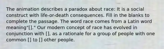 The animation describes a paradox about race: It is a social construct with life-or-death consequences. Fill in the blanks to complete the passage. The word race comes from a Latin word meaning"[]." Our modern concept of race has evolved in conjunction with [], as a rationale for a group of people with one common [] to [] other people.