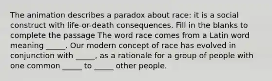 The animation describes a paradox about race: it is a social construct with life-or-death consequences. Fill in the blanks to complete the passage The word race comes from a Latin word meaning _____. Our modern concept of race has evolved in conjunction with _____, as a rationale for a group of people with one common _____ to _____ other people.