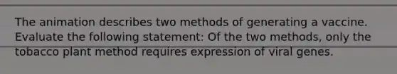 The animation describes two methods of generating a vaccine. Evaluate the following statement: Of the two methods, only the tobacco plant method requires expression of viral genes.