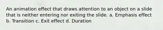 An animation effect that draws attention to an object on a slide that is neither entering nor exiting the slide. a. Emphasis effect b. Transition c. Exit effect d. Duration