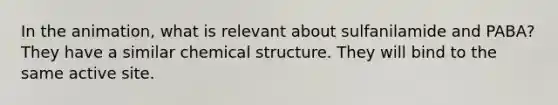 In the animation, what is relevant about sulfanilamide and PABA? They have a similar chemical structure. They will bind to the same active site.