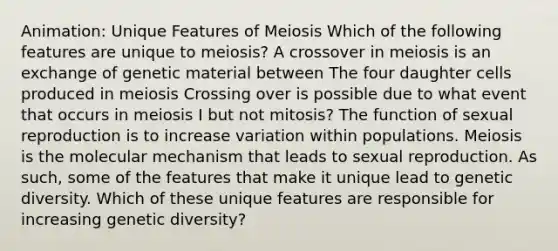 Animation: Unique Features of Meiosis Which of the following features are unique to meiosis? A crossover in meiosis is an exchange of genetic material between The four daughter cells produced in meiosis Crossing over is possible due to what event that occurs in meiosis I but not mitosis? The function of sexual reproduction is to increase variation within populations. Meiosis is the molecular mechanism that leads to sexual reproduction. As such, some of the features that make it unique lead to genetic diversity. Which of these unique features are responsible for increasing genetic diversity?