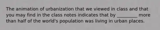 The animation of urbanization that we viewed in class and that you may find in the class notes indicates that by _________ more than half of the world's population was living in urban places.