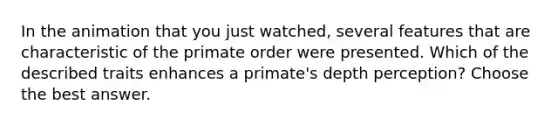 In the animation that you just watched, several features that are characteristic of the primate order were presented. Which of the described traits enhances a primate's depth perception? Choose the best answer.