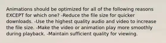 Animations should be optimized for all of the following reasons EXCEPT for which one? -Reduce the file size for quicker downloads. -Use the highest quality audio and video to increase the file size. -Make the video or animation play more smoothly during playback. -Maintain sufficient quality for viewing.