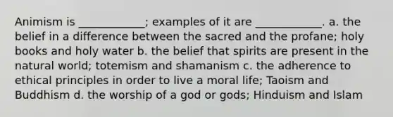 Animism is ____________; examples of it are ____________. a. the belief in a difference between the sacred and the profane; holy books and holy water b. the belief that spirits are present in the natural world; totemism and shamanism c. the adherence to ethical principles in order to live a moral life; Taoism and Buddhism d. the worship of a god or gods; Hinduism and Islam