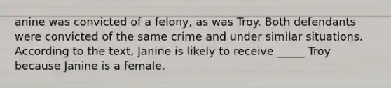 anine was convicted of a felony, as was Troy. Both defendants were convicted of the same crime and under similar situations. According to the text, Janine is likely to receive _____ Troy because Janine is a female.