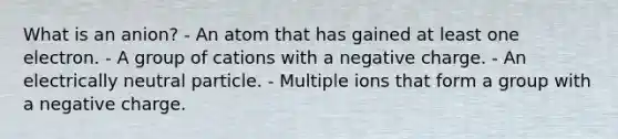 What is an anion? - An atom that has gained at least one electron. - A group of cations with a negative charge. - An electrically neutral particle. - Multiple ions that form a group with a negative charge.