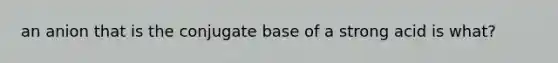 an anion that is the conjugate base of a strong acid is what?