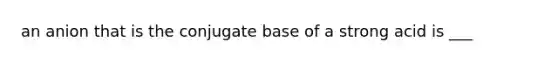 an anion that is the conjugate base of a strong acid is ___