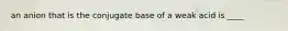 an anion that is the conjugate base of a weak acid is ____