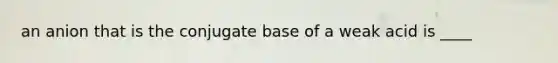 an anion that is the conjugate base of a weak acid is ____