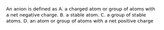 An anion is defined as A. a charged atom or group of atoms with a net negative charge. B. a stable atom. C. a group of stable atoms. D. an atom or group of atoms with a net positive charge