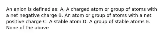 An anion is defined as: A. A charged atom or group of atoms with a net negative charge B. An atom or group of atoms with a net positive charge C. A stable atom D. A group of stable atoms E. None of the above