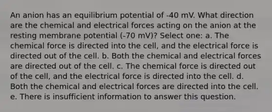 An anion has an equilibrium potential of -40 mV. What direction are the chemical and electrical forces acting on the anion at the resting membrane potential (-70 mV)? Select one: a. The chemical force is directed into the cell, and the electrical force is directed out of the cell. b. Both the chemical and electrical forces are directed out of the cell. c. The chemical force is directed out of the cell, and the electrical force is directed into the cell. d. Both the chemical and electrical forces are directed into the cell. e. There is insufficient information to answer this question.