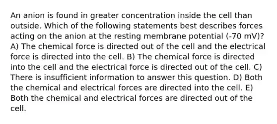 An anion is found in greater concentration inside the cell than outside. Which of the following statements best describes forces acting on the anion at the resting membrane potential (-70 mV)? A) The chemical force is directed out of the cell and the electrical force is directed into the cell. B) The chemical force is directed into the cell and the electrical force is directed out of the cell. C) There is insufficient information to answer this question. D) Both the chemical and electrical forces are directed into the cell. E) Both the chemical and electrical forces are directed out of the cell.