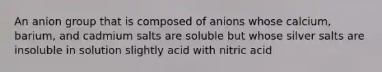 An anion group that is composed of anions whose calcium, barium, and cadmium salts are soluble but whose silver salts are insoluble in solution slightly acid with nitric acid