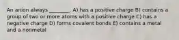 An anion always ________. A) has a positive charge B) contains a group of two or more atoms with a positive charge C) has a negative charge D) forms covalent bonds E) contains a metal and a nonmetal