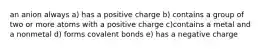 an anion always a) has a positive charge b) contains a group of two or more atoms with a positive charge c)contains a metal and a nonmetal d) forms covalent bonds e) has a negative charge