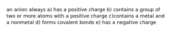 an anion always a) has a positive charge b) contains a group of two or more atoms with a positive charge c)contains a metal and a nonmetal d) forms <a href='https://www.questionai.com/knowledge/kWply8IKUM-covalent-bonds' class='anchor-knowledge'>covalent bonds</a> e) has a negative charge